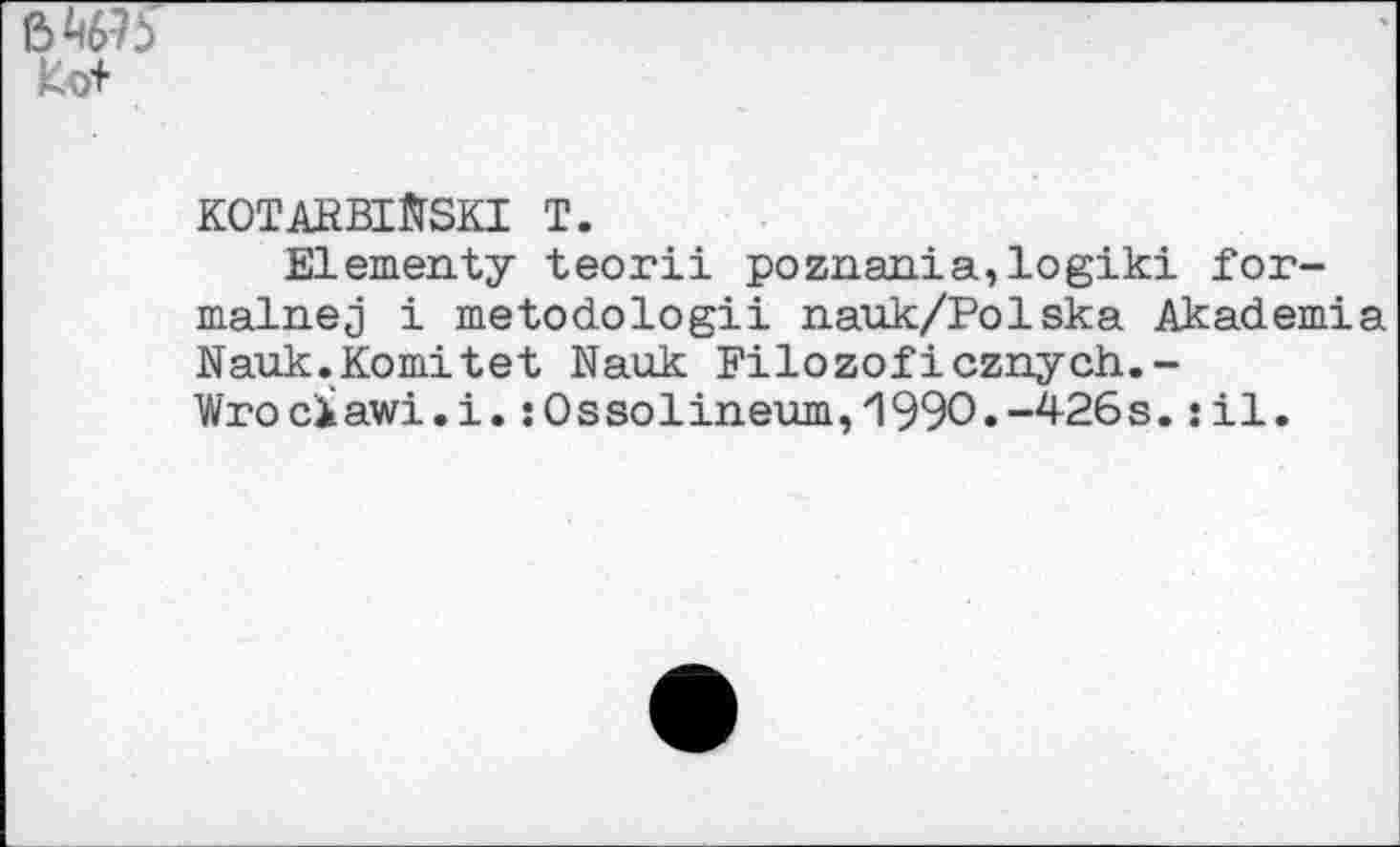 ﻿6W5
Ko+
KOTARBlftSKI T.
Elementy teorii poznania,logiki for-malnej i metodologii nauk/Polska Akademia Nauk.Komitet Nauk Filozoficznych.-Wrociawi.i.:0ssolineum,1990.-426s.:il.